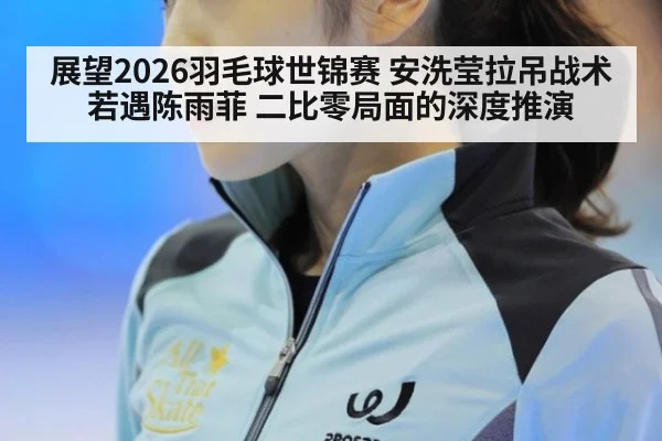 展望2026羽毛球世锦赛 安洗莹拉吊战术若遇陈雨菲 二比零局面的深度推演 - KAIYUN SPORTS