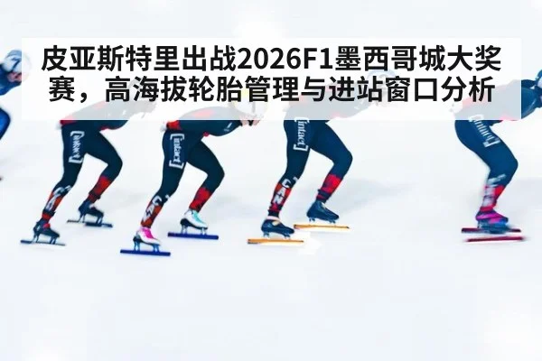 皮亚斯特里出战2026F1墨西哥城大奖赛，高海拔轮胎管理与进站窗口分析